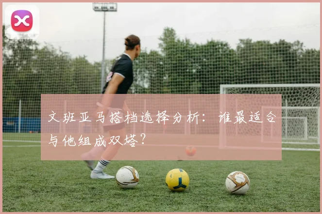文班亚马搭档选择分析：谁最适合与他组成双塔？